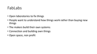 FabLabs
• Open laboratories to fix things
• People want to understand how things work rather than buying new
things
• The makers build their own systems
• Connection and building own things
• Open space, non profit
 