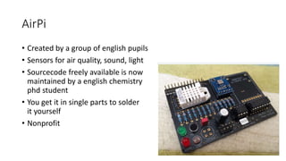 AirPi
• Created by a group of english pupils
• Sensors for air quality, sound, light
• Sourcecode freely available is now
maintained by a english chemistry
phd student
• You get it in single parts to solder
it yourself
• Nonprofit
 