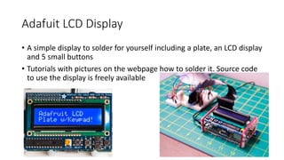 Adafuit LCD Display
• A simple display to solder for yourself including a plate, an LCD display
and 5 small buttons
• Tutorials with pictures on the webpage how to solder it. Source code
to use the display is freely available
 