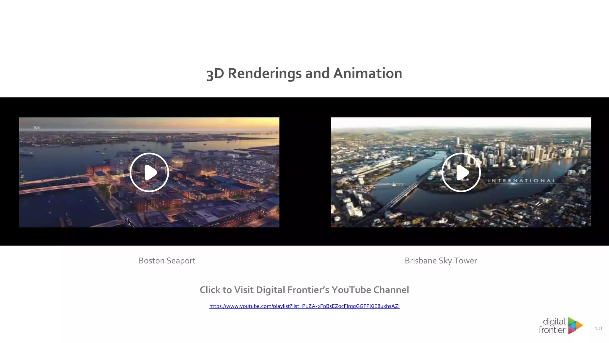10
3D Renderings and Animation
Click to Visit Digital Frontier’s YouTube Channel
https://www.youtube.com/playlist?list=PLZA-2FpBsEZocFlrqgGGFPXjE8uxhsAZl
Boston Seaport Brisbane Sky Tower
 