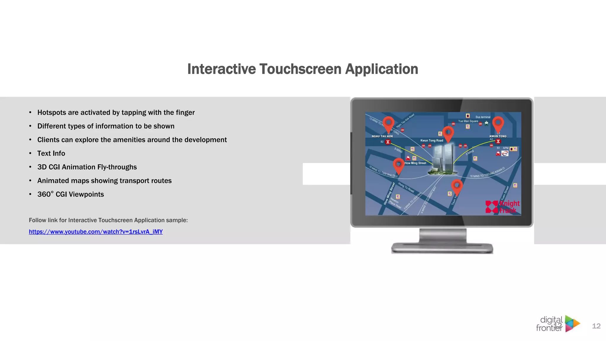 Interactive Touchscreen Application
12
• Hotspots are activated by tapping with the finger
• Different types of information to be shown
• Clients can explore the amenities around the development
• Text Info
• 3D CGI Animation Fly-throughs
• Animated maps showing transport routes
• 360° CGI Viewpoints
Follow link for Interactive Touchscreen Application sample:
https://www.youtube.com/watch?v=1rsLvrA_iMY
12
 