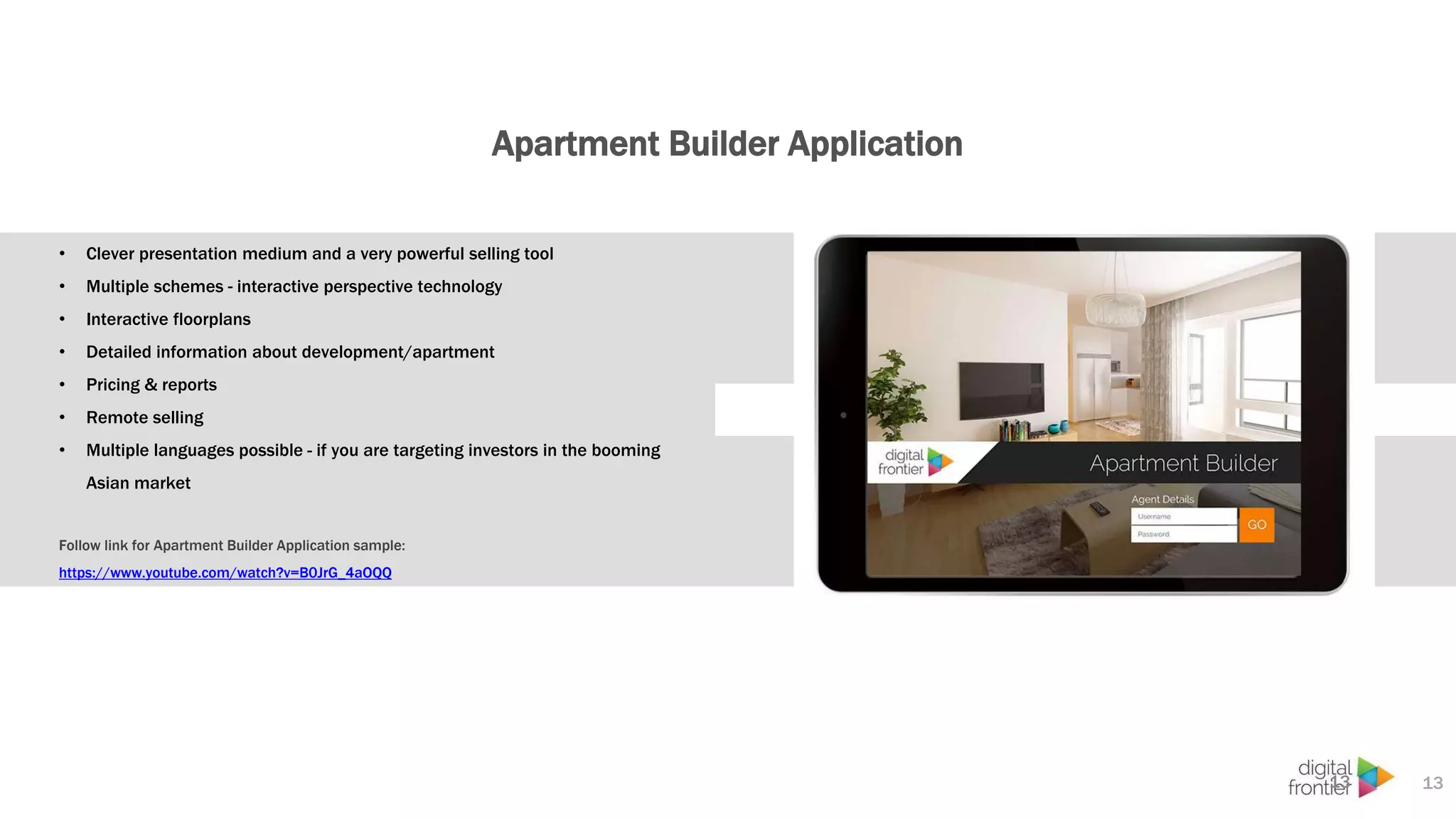 Apartment Builder Application
13
• Clever presentation medium and a very powerful selling tool
• Multiple schemes - interactive perspective technology
• Interactive floorplans
• Detailed information about development/apartment
• Pricing & reports
• Remote selling
• Multiple languages possible - if you are targeting investors in the booming
Asian market
Follow link for Apartment Builder Application sample:
https://www.youtube.com/watch?v=B0JrG_4aOQQ
13
 