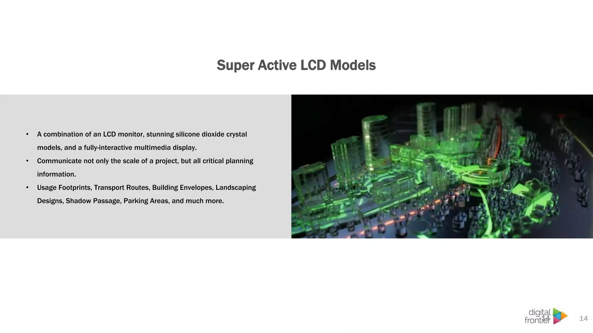 Super Active LCD Models
14
• A combination of an LCD monitor, stunning silicone dioxide crystal
models, and a fully-interactive multimedia display.
• Communicate not only the scale of a project, but all critical planning
information.
• Usage Footprints, Transport Routes, Building Envelopes, Landscaping
Designs, Shadow Passage, Parking Areas, and much more.
14
 