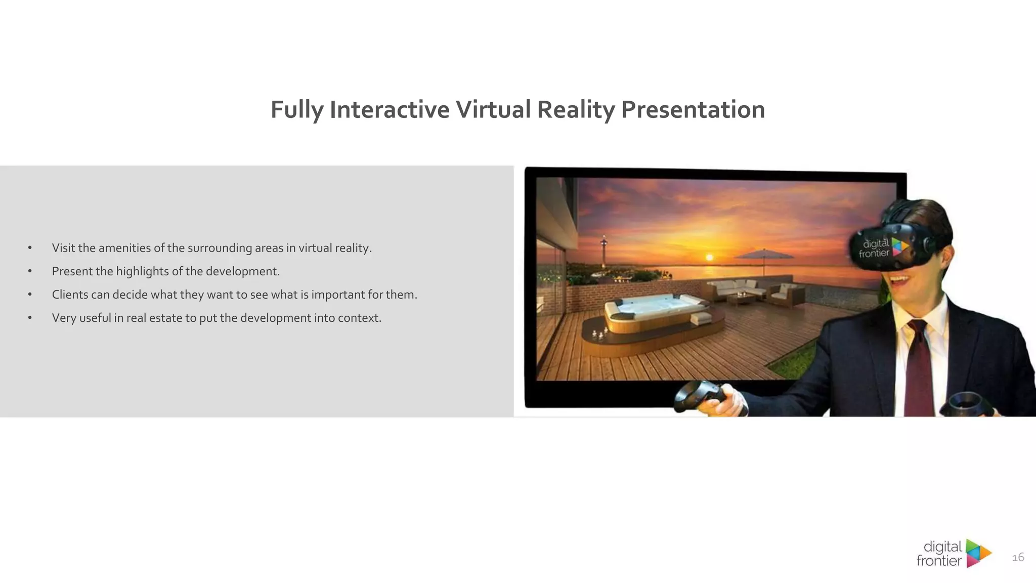 16
• Visit the amenities of the surrounding areas in virtual reality.
• Present the highlights of the development.
• Clients can decide what they want to see what is important for them.
• Very useful in real estate to put the development into context.
Fully Interactive Virtual Reality Presentation
 