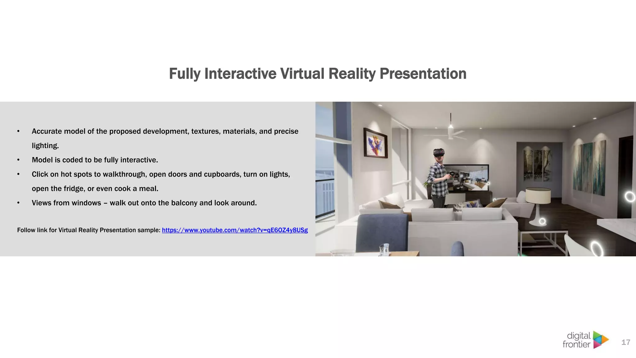 Fully Interactive Virtual Reality Presentation
17
• Accurate model of the proposed development, textures, materials, and precise
lighting.
• Model is coded to be fully interactive.
• Click on hot spots to walkthrough, open doors and cupboards, turn on lights,
open the fridge, or even cook a meal.
• Views from windows – walk out onto the balcony and look around.
Follow link for Virtual Reality Presentation sample: https://www.youtube.com/watch?v=qE6OZ4y8USg
 