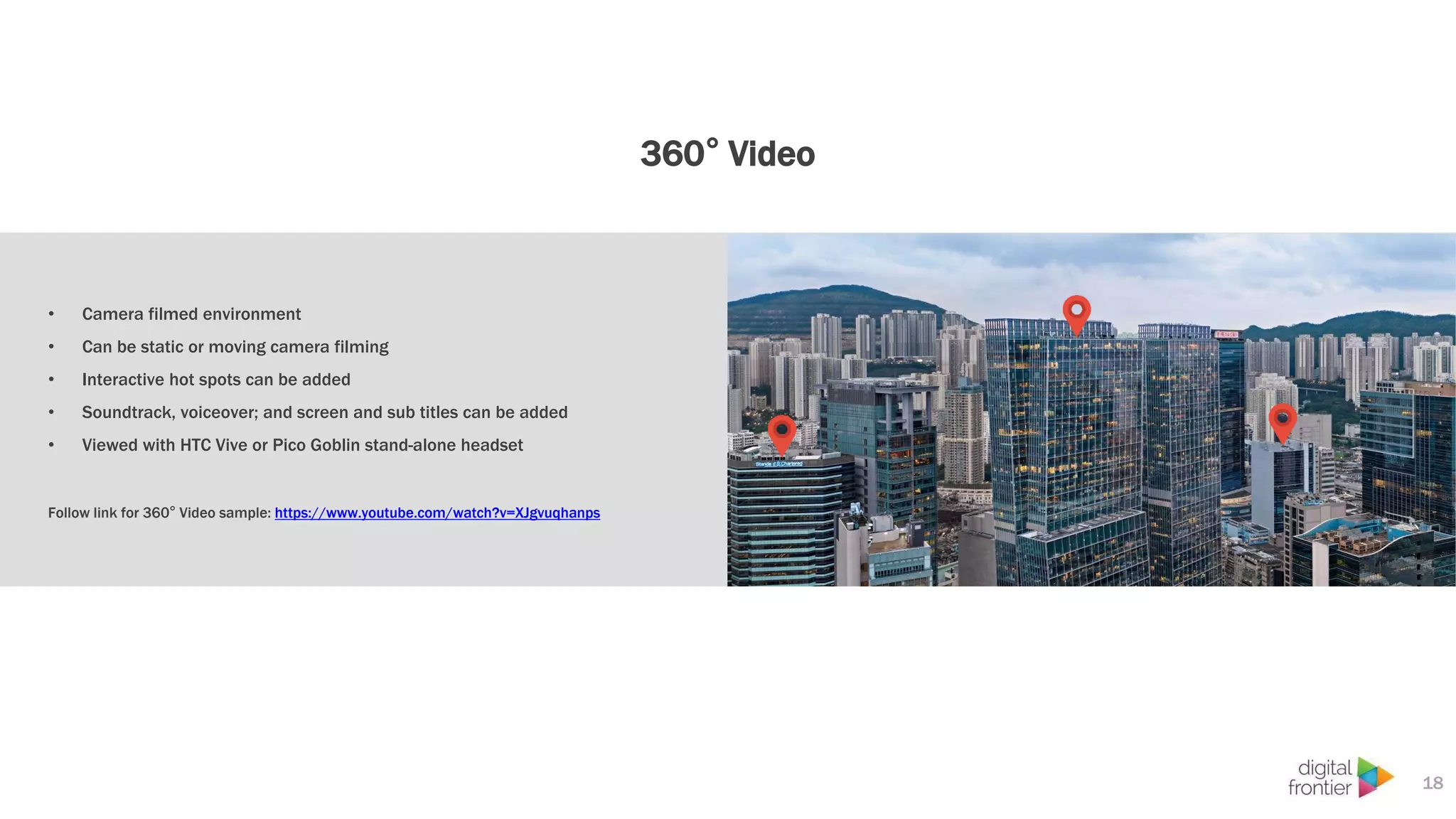 360° Video
18
• Camera filmed environment
• Can be static or moving camera filming
• Interactive hot spots can be added
• Soundtrack, voiceover; and screen and sub titles can be added
• Viewed with HTC Vive or Pico Goblin stand-alone headset
Follow link for 360° Video sample: https://www.youtube.com/watch?v=XJgvuqhanps
 
