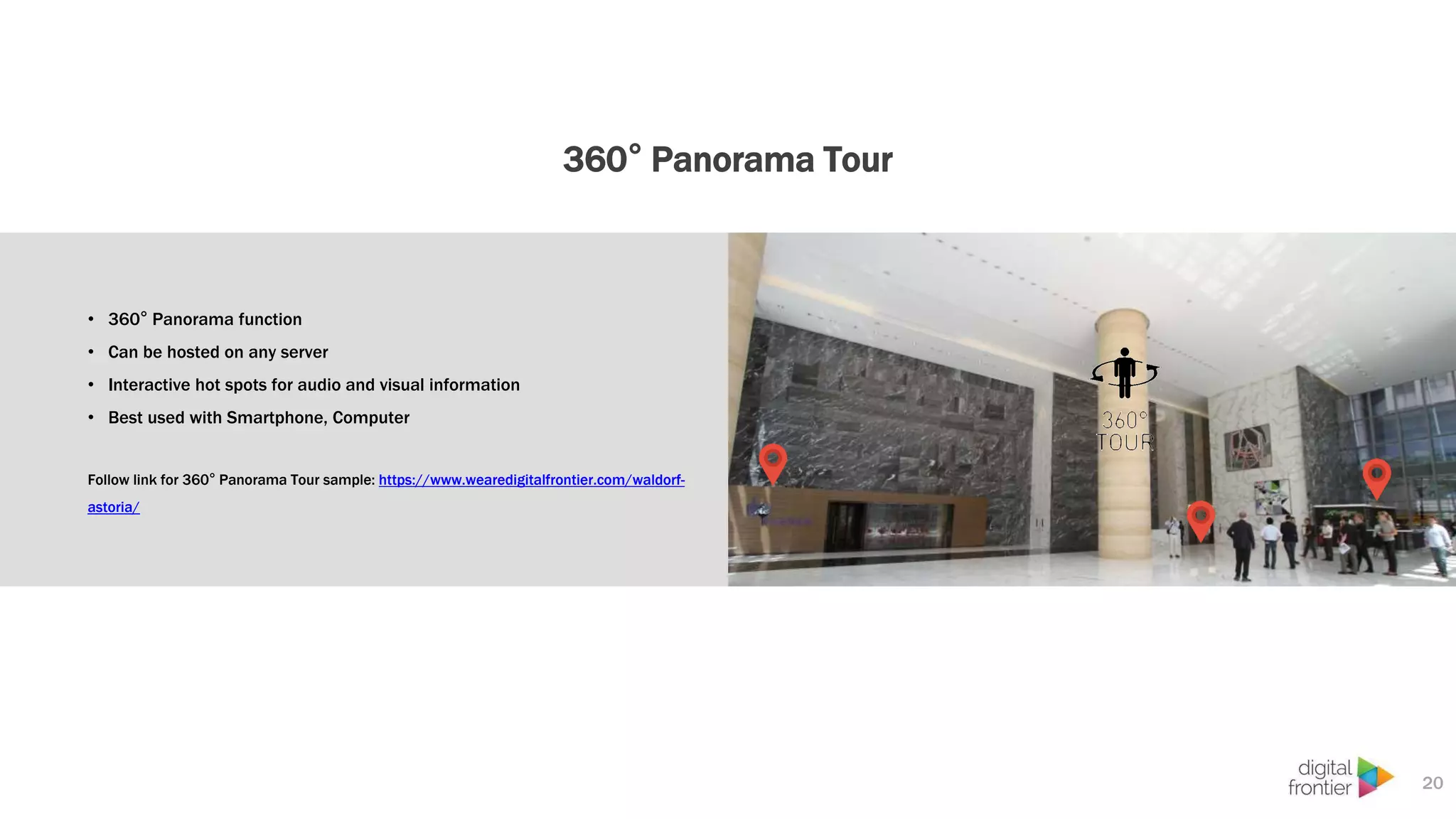 360° Panorama Tour
20
• 360° Panorama function
• Can be hosted on any server
• Interactive hot spots for audio and visual information
• Best used with Smartphone, Computer
Follow link for 360° Panorama Tour sample: https://www.wearedigitalfrontier.com/waldorf-
astoria/
 