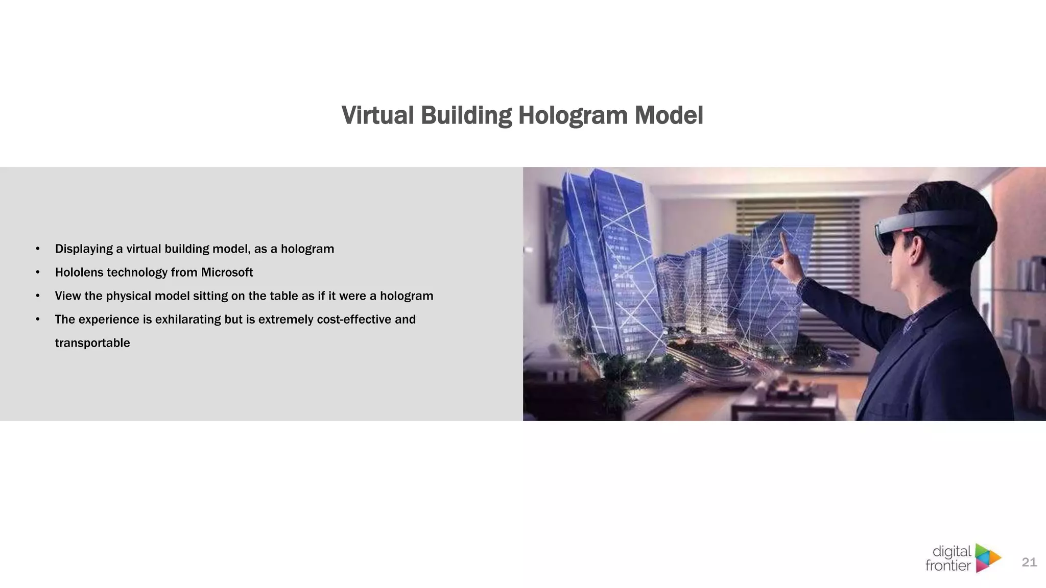 Virtual Building Hologram Model
21
• Displaying a virtual building model, as a hologram
• Hololens technology from Microsoft
• View the physical model sitting on the table as if it were a hologram
• The experience is exhilarating but is extremely cost-effective and
transportable
 