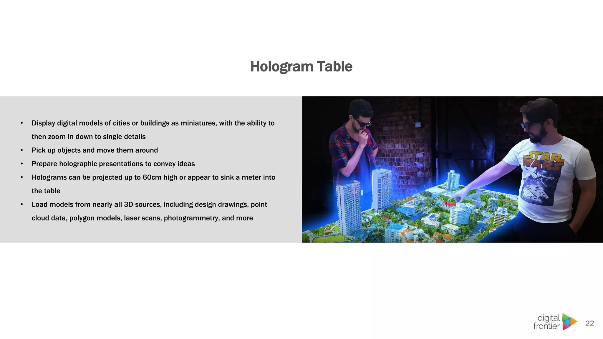 Hologram Table
• Display digital models of cities or buildings as miniatures, with the ability to
then zoom in down to single details
• Pick up objects and move them around
• Prepare holographic presentations to convey ideas
• Holograms can be projected up to 60cm high or appear to sink a meter into
the table
• Load models from nearly all 3D sources, including design drawings, point
cloud data, polygon models, laser scans, photogrammetry, and more
22
 