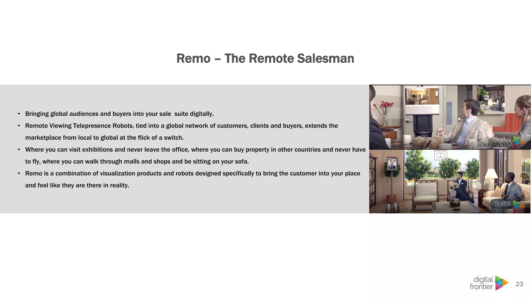 Remo – The Remote Salesman
23
• Bringing global audiences and buyers into your sale suite digitally.
• Remote Viewing Telepresence Robots, tied into a global network of customers, clients and buyers, extends the
marketplace from local to global at the flick of a switch.
• Where you can visit exhibitions and never leave the office, where you can buy property in other countries and never have
to fly, where you can walk through malls and shops and be sitting on your sofa.
• Remo is a combination of visualization products and robots designed specifically to bring the customer into your place
and feel like they are there in reality.
 