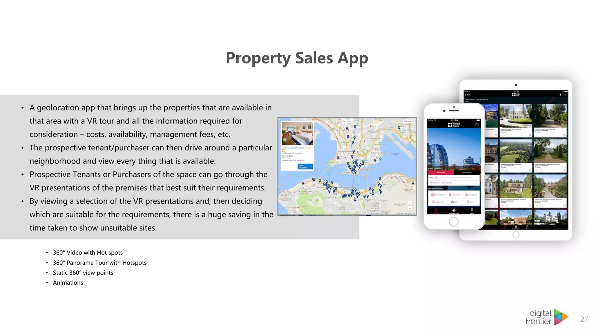 Property Sales App
27
• A geolocation app that brings up the properties that are available in
that area with a VR tour and all the information required for
consideration – costs, availability, management fees, etc.
• The prospective tenant/purchaser can then drive around a particular
neighborhood and view every thing that is available.
• Prospective Tenants or Purchasers of the space can go through the
VR presentations of the premises that best suit their requirements.
• By viewing a selection of the VR presentations and, then deciding
which are suitable for the requirements, there is a huge saving in the
time taken to show unsuitable sites.
• 360° Video with Hot spots
• 360° Panorama Tour with Hotspots
• Static 360° view points
• Animations
 