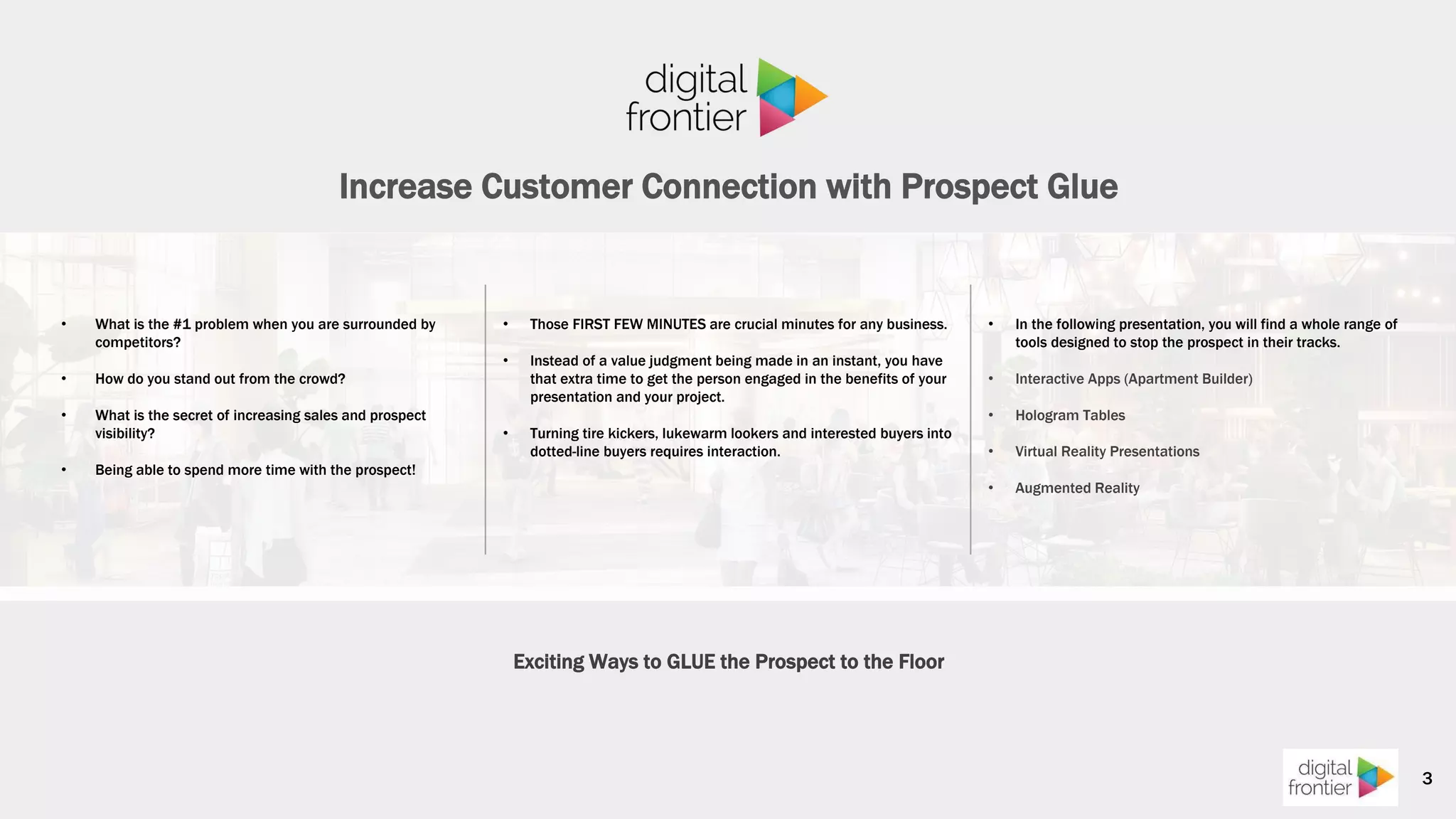 Increase Customer Connection with Prospect Glue
• In the following presentation, you will find a whole range of
tools designed to stop the prospect in their tracks.
• Interactive Apps (Apartment Builder)
• Hologram Tables
• Virtual Reality Presentations
• Augmented Reality
• What is the #1 problem when you are surrounded by
competitors?
• How do you stand out from the crowd?
• What is the secret of increasing sales and prospect
visibility?
• Being able to spend more time with the prospect!
3
• Those FIRST FEW MINUTES are crucial minutes for any business.
• Instead of a value judgment being made in an instant, you have
that extra time to get the person engaged in the benefits of your
presentation and your project.
• Turning tire kickers, lukewarm lookers and interested buyers into
dotted-line buyers requires interaction.
Exciting Ways to GLUE the Prospect to the Floor
 