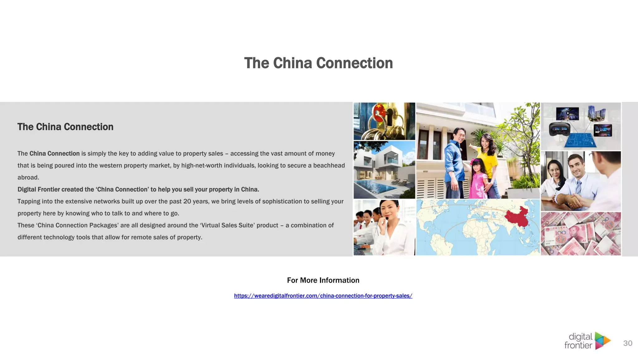 The China Connection
30
The China Connection
The China Connection is simply the key to adding value to property sales – accessing the vast amount of money
that is being poured into the western property market, by high-net-worth individuals, looking to secure a beachhead
abroad.
Digital Frontier created the ‘China Connection’ to help you sell your property in China.
Tapping into the extensive networks built up over the past 20 years, we bring levels of sophistication to selling your
property here by knowing who to talk to and where to go.
These ‘China Connection Packages’ are all designed around the ‘Virtual Sales Suite’ product – a combination of
different technology tools that allow for remote sales of property.
For More Information
https://wearedigitalfrontier.com/china-connection-for-property-sales/
 