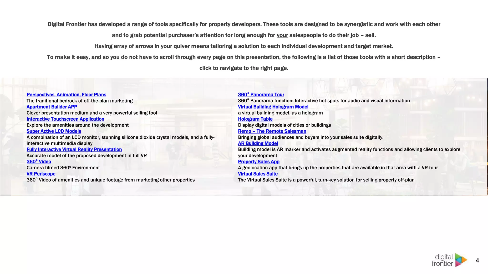Digital Frontier has developed a range of tools specifically for property developers. These tools are designed to be synergistic and work with each other
and to grab potential purchaser’s attention for long enough for your salespeople to do their job – sell.
Having array of arrows in your quiver means tailoring a solution to each individual development and target market.
To make it easy, and so you do not have to scroll through every page on this presentation, the following is a list of those tools with a short description –
click to navigate to the right page.
4
Perspectives, Animation, Floor Plans
The traditional bedrock of off-the-plan marketing
Apartment Builder APP
Clever presentation medium and a very powerful selling tool
Interactive Touchscreen Application
Explore the amenities around the development
Super Active LCD Models
A combination of an LCD monitor, stunning silicone dioxide crystal models, and a fully-
interactive multimedia display
Fully Interactive Virtual Reality Presentation
Accurate model of the proposed development in full VR
360° Video
Camera filmed 360o Environment
VR Periscope
360° Video of amenities and unique footage from marketing other properties
360° Panorama Tour
360° Panorama function; Interactive hot spots for audio and visual information
Virtual Building Hologram Model
a virtual building model, as a hologram
Hologram Table
Display digital models of cities or buildings
Remo – The Remote Salesman
Bringing global audiences and buyers into your sales suite digitally.
AR Building Model
Building model is AR marker and activates augmented reality functions and allowing clients to explore
your development
Property Sales App
A geolocation app that brings up the properties that are available in that area with a VR tour
Virtual Sales Suite
The Virtual Sales Suite is a powerful, turn-key solution for selling property off-plan
 