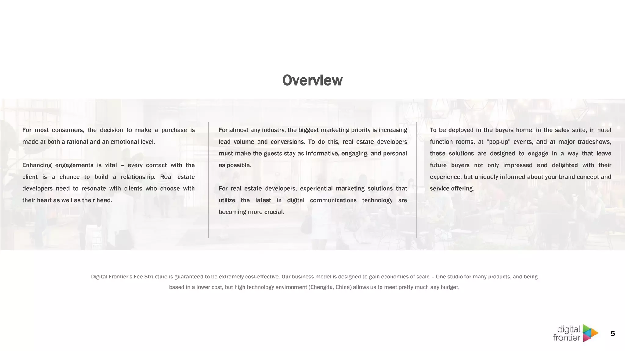 Overview
To be deployed in the buyers home, in the sales suite, in hotel
function rooms, at “pop-up" events, and at major tradeshows,
these solutions are designed to engage in a way that leave
future buyers not only impressed and delighted with their
experience, but uniquely informed about your brand concept and
service offering.
For most consumers, the decision to make a purchase is
made at both a rational and an emotional level.
Enhancing engagements is vital – every contact with the
client is a chance to build a relationship. Real estate
developers need to resonate with clients who choose with
their heart as well as their head.
For almost any industry, the biggest marketing priority is increasing
lead volume and conversions. To do this, real estate developers
must make the guests stay as informative, engaging, and personal
as possible.
For real estate developers, experiential marketing solutions that
utilize the latest in digital communications technology are
becoming more crucial.
5
Digital Frontier’s Fee Structure is guaranteed to be extremely cost-effective. Our business model is designed to gain economies of scale – One studio for many products, and being
based in a lower cost, but high technology environment (Chengdu, China) allows us to meet pretty much any budget.
 