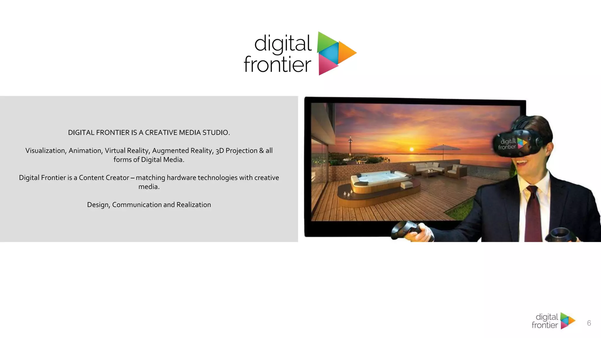 6
DIGITAL FRONTIER IS A CREATIVE MEDIA STUDIO.
Visualization, Animation, Virtual Reality, Augmented Reality, 3D Projection & all
forms of Digital Media.
Digital Frontier is a Content Creator – matching hardware technologies with creative
media.
Design, Communication and Realization
 