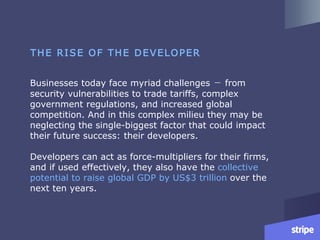 Businesses today face myriad challenges ㄧ from
security vulnerabilities to trade tariffs, complex
government regulations, and increased global
competition. And in this complex milieu they may be
neglecting the single-biggest factor that could impact
their future success: their developers.
Developers can act as force-multipliers for their firms,
and if used effectively, they also have the collective
potential to raise global GDP by US$3 trillion over the
next ten years.
THE RISE OF THE DEVELOPER
 