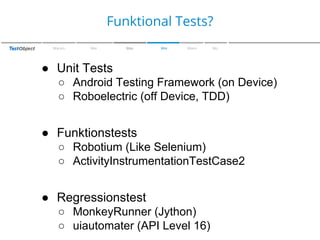 Zu den Farben
Funktional Tests?
Warum

Wer

Was

Wie

Wann

Wo

● Unit Tests
○ Android Testing Framework (on Device)
○ Roboelectric (off Device, TDD)

● Funktionstests
○ Robotium (Like Selenium)
○ ActivityInstrumentationTestCase2

● Regressionstest
○ MonkeyRunner (Jython)
○ uiautomater (API Level 16)

 