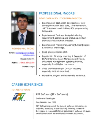 PROFESSIONAL MAJORS
                                   DEVELOPER & SOLUTION IMPLEMENTOR

                                       Experience of application development, web
                                       development with Java core, Java framework,
                                       .NET framework and PHP&MySQL programming
                                       languages.

                                       Experience of Business Analysis including
                                       requirement gathering and analyzing, system
                                       architecture & solution proposal.

                                       Experience of Project management, Coordination
                                       & Technical knowledge.
   NGUYEN HUU TRONG
Email: huutrong.nguyen@sea-            Good at presentation skill.
                solutions.com
                                       Excellent in Strategy planning & Execution of
            Skype: kotaro96            ERPs(Enterprise Asset Management System,
                                       Document Management System) projects,
  Mobile: (+84).9.83711.588
                                       especially for Oil&Gas customers.
               Status: Single
                                       Good understanding of Oil&Gas industry
                                       especially in Upstream field.

                                       Pro-active, diligent and extremely ambitious.



  CAREER EXPERIENCE
  TOTALLY 5 YEARS

                                FPT Software(IT - Software)
                                Software Developer
                                Nov 2006 to Mar 2008

                                FPT Software is one of the largest software companies in
                                Vietnam, especially in out-sourcing industry. Software
                                Developer is responsible for all activities in software life cycle
                                development such as writing requirement documents,
 