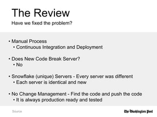The Review
Have we fixed the problem?
Source
• Manual Process
• Continuous Integration and Deployment
• Does New Code Break Server?
• No
• Snowflake (unique) Servers - Every server was different
• Each server is identical and new
• No Change Management - Find the code and push the code
• It is always production ready and tested
 