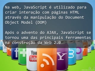 19Na web, JavaScript é utilizado para criarinteração com páginas HTML através da manipulação do Document Object Model (DOM)Após o advento do AJAX, JavaScript se tornouuma das principaisferramentasnaconstrução da Web 2.0
