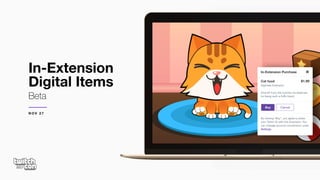 In-Extension
Digital Items
Beta
In-Extension Purchase
Cat food
DigiFeed Extension

Give Mr Furry the nutrition he deserves
for being such a fluffy friend.
$1.99
Buy Cancel
By clicking “Buy”, you agree to share
your Twitch ID with this Extension. You
can manage account connections under
Settings.
N O V 2 7
 