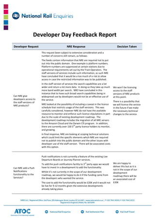Developer Day Feedback Report
Developer Request

NRE Response

Decision Taken

This request been subject to extensive consideration and a
number of concerns still remain, as follows:
The feeds contain information that NRE are required not to put
out into the public domain. One example is platform numbers.
Platform numbers are suppressed at certain stations due to
operational requirements set out by the Train Operators. The
staff versions of services include such information, as such NRE
have concluded that it would be a too much of a risk to allow
access in case the restricted information was to be published.

Can NRE give
developers access to
the staff versions of
NRE products?

In the staff version of services the search capabilities are a lot
wider and return a lot more data. In doing so they take up much
more band-width per search. NRE have concluded in this
instance that to have such broad search capabilities being in
widespread use by developers would not be an effective use of
the service.
NRE looked at the possibility of including a caveat in the licence
schedule that restricts usage of the staff versions. This was
carefully considered, however NRE do not have the available
resource to monitor and enforce such licence stipulations in part
due to the scale of existing development roadmap. The
development roadmap includes the migration of all NRE servers
to the Amazon Cloud and the Darwin CIS program. In addition,
rd
there are currently over 150 3 party licence holders to monitor,
and growing.

We won’t be licensing
access to the staff
versions of NRE products
at this point.
There is a possibility that
we will licence the service
in the future if we make
the necessary technical
changes to the service.

In final response, NRE are looking at scoping technical solutions
which could limit the specific elements which NRE are required
not to publish into the public domain and the other issues with
developer use of the staff version. There will be associated costs
with this option.

Push notifications is not currently a feature of the existing Live
Departure Boards or Journey Planner services.
rd

Can NRE add a Push
Notifications
functionality to the
Services?

To add the push notifications facility to 3 party apps we would
have to invest in a development to add the functionality.
Whilst it’s not currently in the scope of our development
roadmap, we would be happy to do it if the funding came from
the developers who wanted the service.
The cost to add the functionality would be £20K and it would not
be live for 9-12 months given the extensive developments
already taking place.

We are happy to
deliver this but as it is
not in the scope of our
development
roadmap there will be
an associated cost of
£20K

 