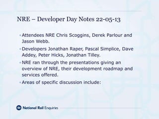 •Attendees NRE Chris Scoggins, Derek Parlour and
Jason Webb.
•Developers Jonathan Raper, Pascal Simplice, Dave
Addey, Peter Hicks, Jonathan Tilley.
•NRE ran through the presentations giving an
overview of NRE, their development roadmap and
services offered.
•Areas of specific discussion include:
NRE – Developer Day Notes 22-05-13
 
