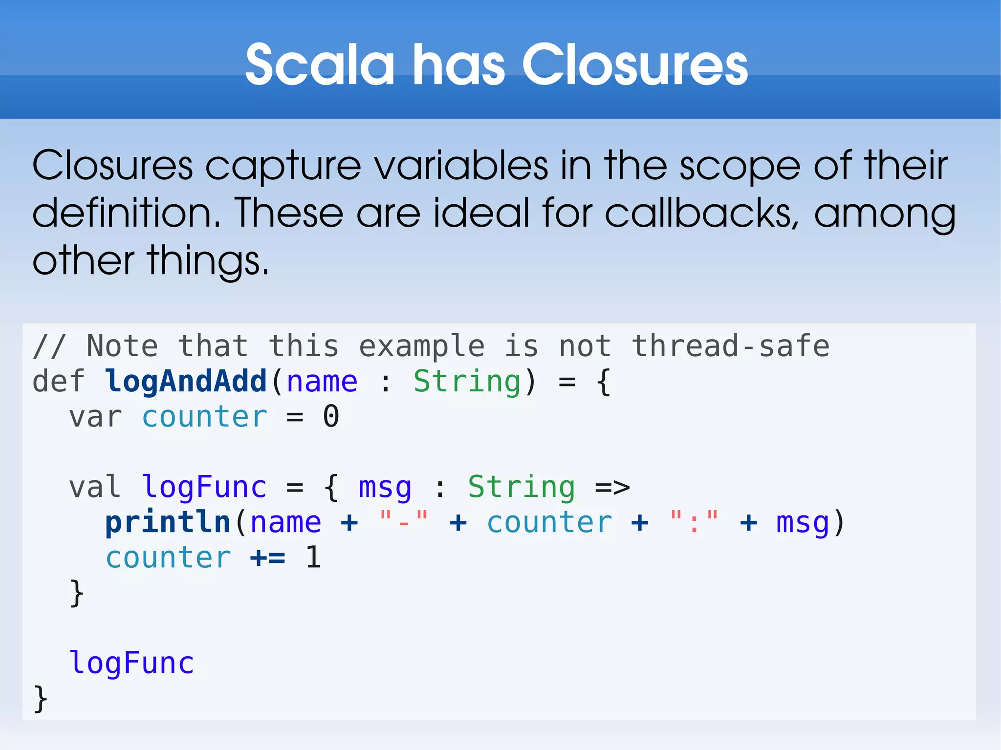 Scala has Closures
Closures capture variables in the scope of their
definition. These are ideal for callbacks, among
other things.

// Note that this example is not thread-safe
def logAndAdd(name : String) = {
  var counter = 0

    val logFunc = { msg : String =>
      println(name + "-" + counter + ":" + msg)
      counter += 1
    }

    logFunc
}
 