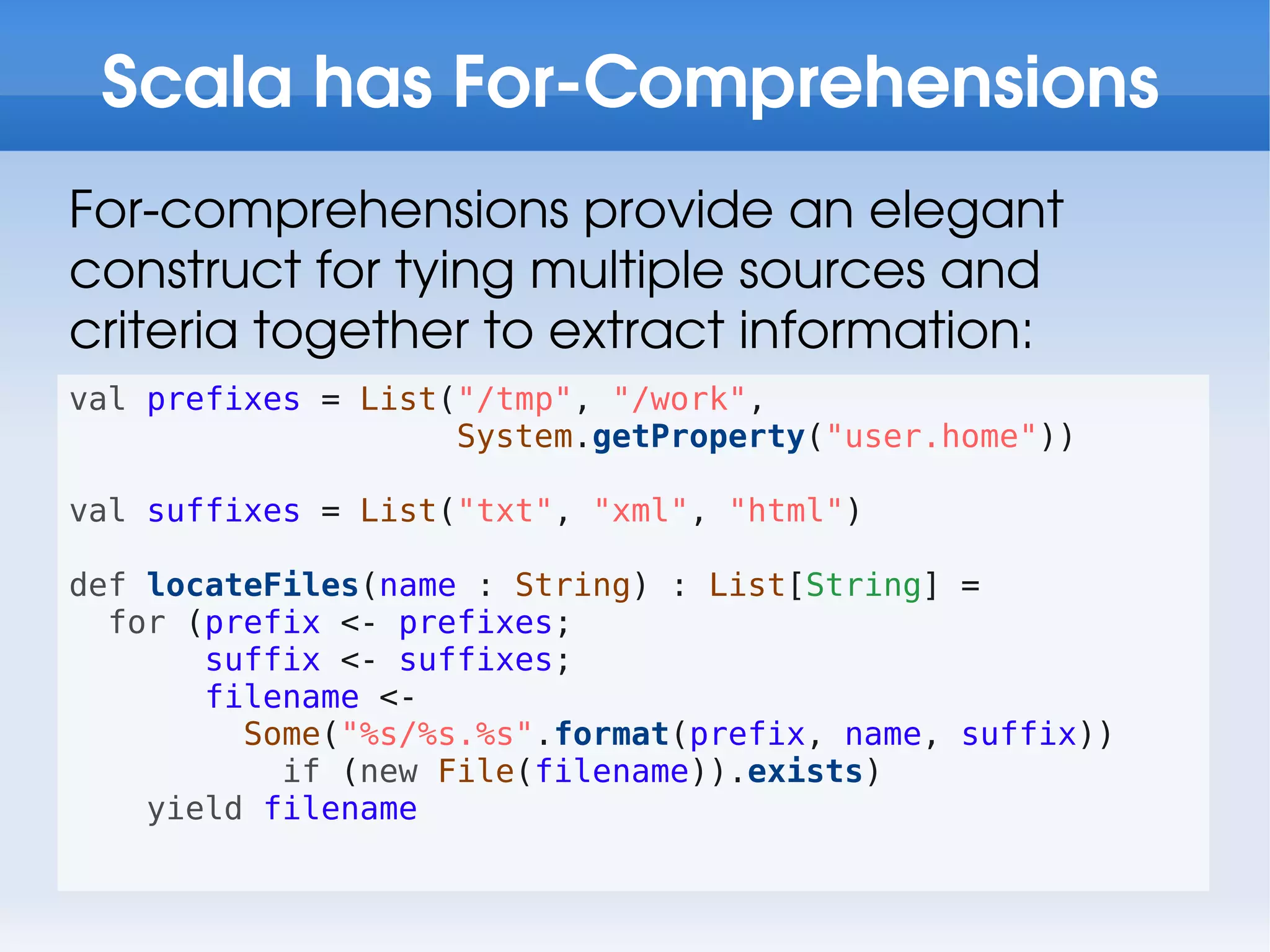 Scala has For-Comprehensions
For-comprehensions provide an elegant
construct for tying multiple sources and
criteria together to extract information:
val prefixes = List("/tmp", "/work",
                    System.getProperty("user.home"))

val suffixes = List("txt", "xml", "html")

def locateFiles(name : String) : List[String] =
  for (prefix <- prefixes;
       suffix <- suffixes;
       filename <-
         Some("%s/%s.%s".format(prefix, name, suffix))
           if (new File(filename)).exists)
    yield filename
 