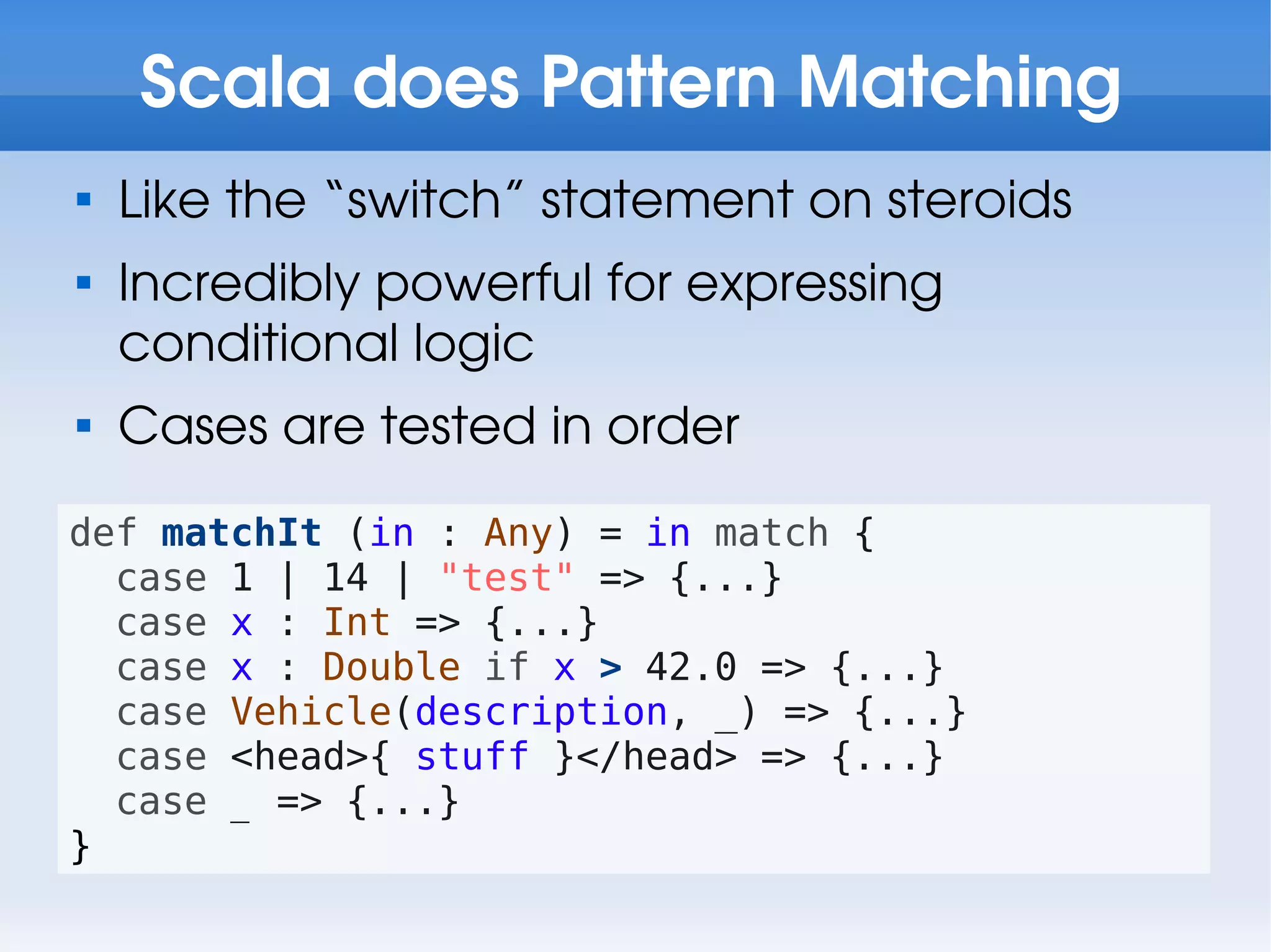 Scala does Pattern Matching

    Like the “switch” statement on steroids

    Incredibly powerful for expressing
    conditional logic

    Cases are tested in order
def matchIt (in : Any) = in match {
  case 1 | 14 | "test" => {...}
  case x : Int => {...}
  case x : Double if x > 42.0 => {...}
  case Vehicle(description, _) => {...}
  case <head>{ stuff }</head> => {...}
  case _ => {...}
}
 