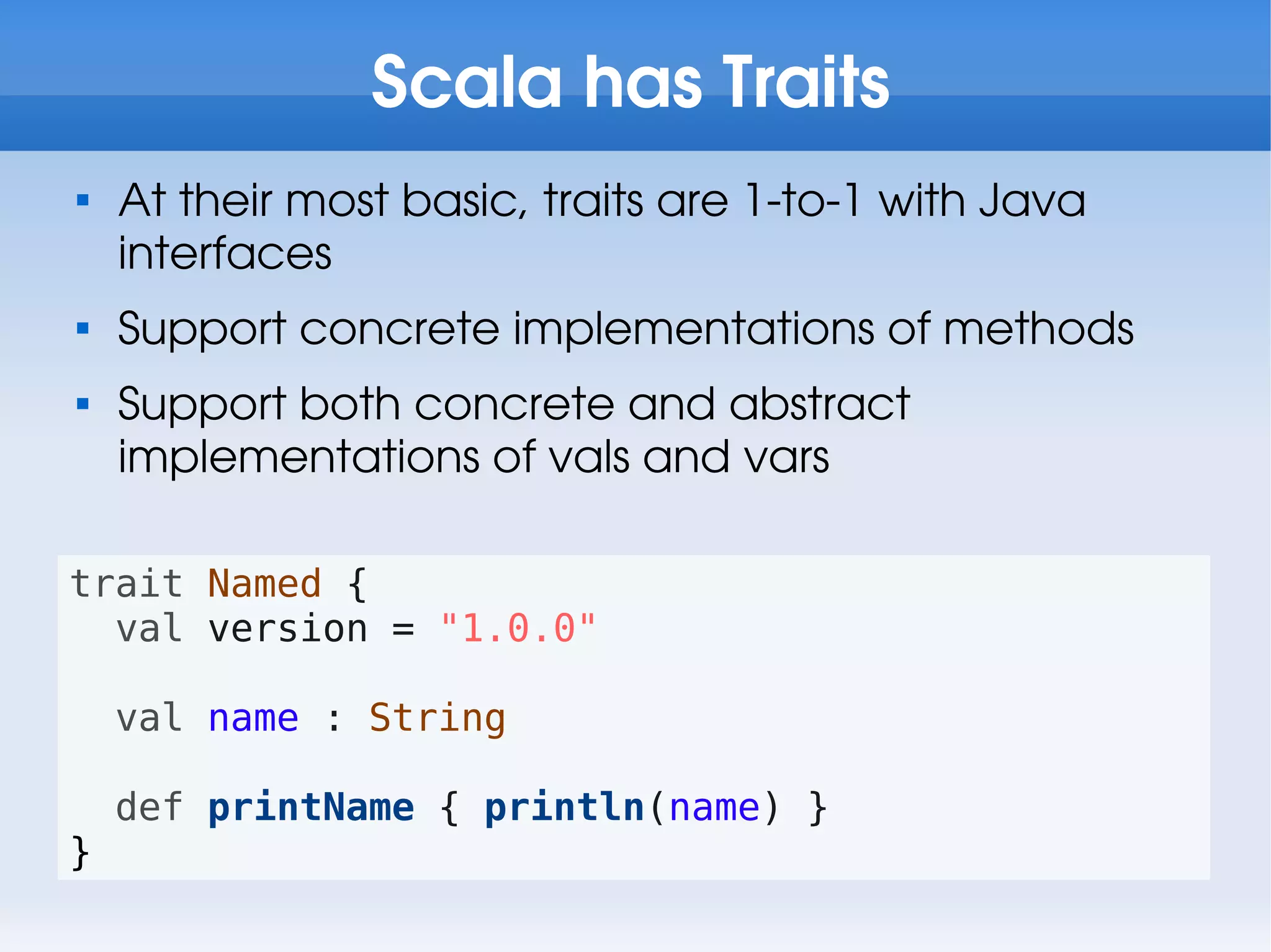 Scala has Traits

    At their most basic, traits are 1-to-1 with Java
    interfaces

    Support concrete implementations of methods

    Support both concrete and abstract
    implementations of vals and vars

trait Named {
  val version = "1.0.0"

    val name : String

    def printName { println(name) }
}
 