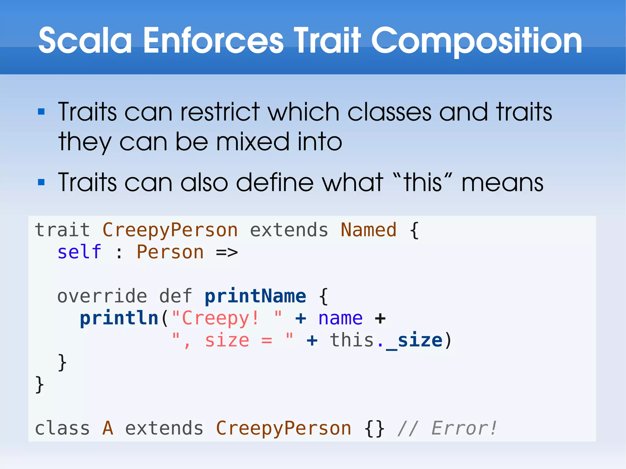 Scala Enforces Trait Composition

    Traits can restrict which classes and traits
    they can be mixed into

    Traits can also define what “this” means
trait CreepyPerson extends Named {
  self : Person =>

    override def printName {
      println("Creepy! " + name +
              ", size = " + this._size)
    }
}

class A extends CreepyPerson {} // Error!
 