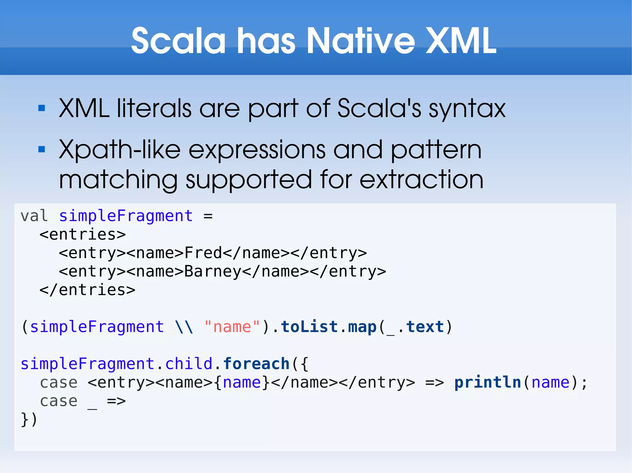 Scala has Native XML
 
     XML literals are part of Scala's syntax
 
     Xpath-like expressions and pattern
     matching supported for extraction
val simpleFragment =
  <entries>
    <entry><name>Fred</name></entry>
    <entry><name>Barney</name></entry>
  </entries>

(simpleFragment  "name").toList.map(_.text)

simpleFragment.child.foreach({
   case <entry><name>{name}</name></entry> => println(name);
   case _ =>
})
 