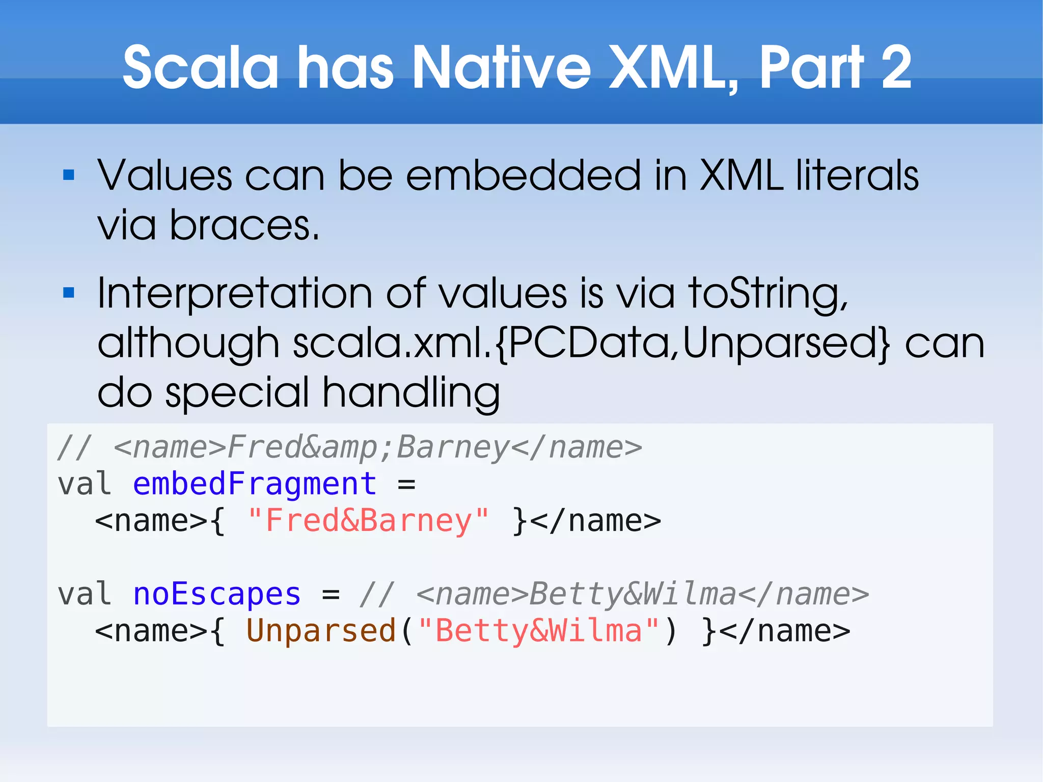 Scala has Native XML, Part 2

    Values can be embedded in XML literals
    via braces.

    Interpretation of values is via toString,
    although scala.xml.{PCData,Unparsed} can
    do special handling
// <name>Fred&amp;Barney</name>
val embedFragment =
  <name>{ "Fred&Barney" }</name>

val noEscapes = // <name>Betty&Wilma</name>
  <name>{ Unparsed("Betty&Wilma") }</name>
 