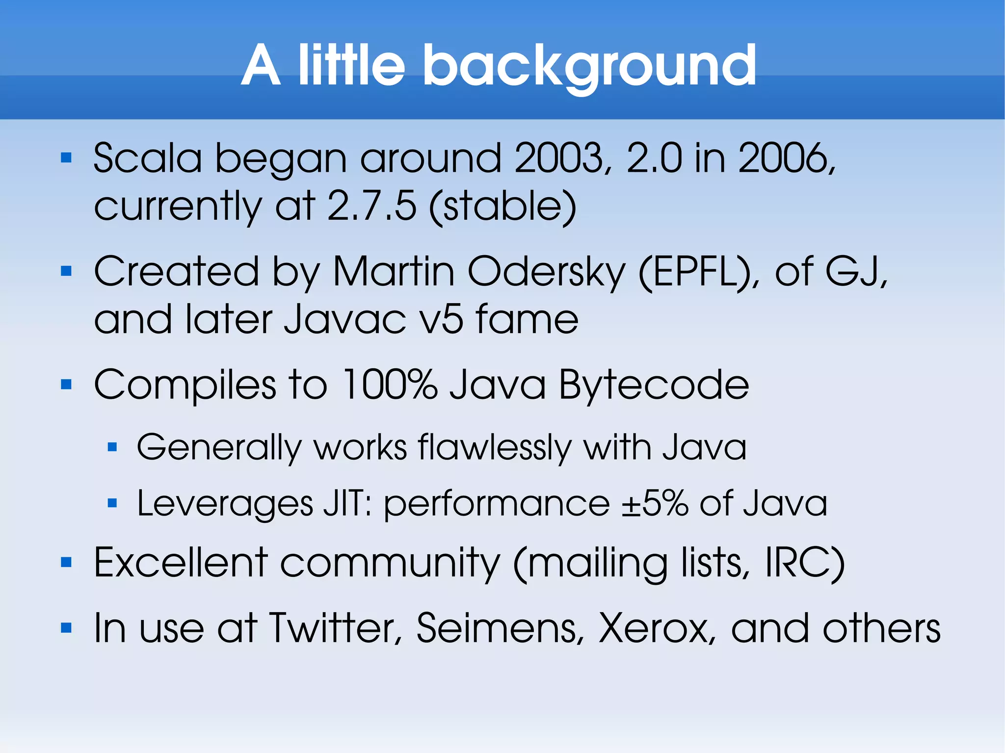 A little background

    Scala began around 2003, 2.0 in 2006,
    currently at 2.7.5 (stable)

    Created by Martin Odersky (EPFL), of GJ,
    and later Javac v5 fame

    Compiles to 100% Java Bytecode
    
        Generally works flawlessly with Java
    
        Leverages JIT: performance ±5% of Java

    Excellent community (mailing lists, IRC)

    In use at Twitter, Seimens, Xerox, and others
 