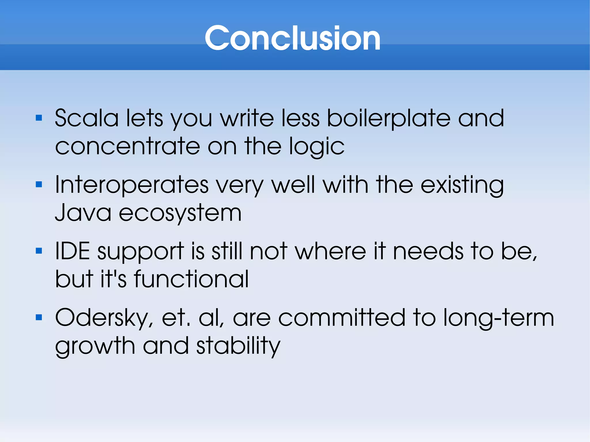 Conclusion


    Scala lets you write less boilerplate and
    concentrate on the logic

    Interoperates very well with the existing
    Java ecosystem

    IDE support is still not where it needs to be,
    but it's functional

    Odersky, et. al, are committed to long-term
    growth and stability
 