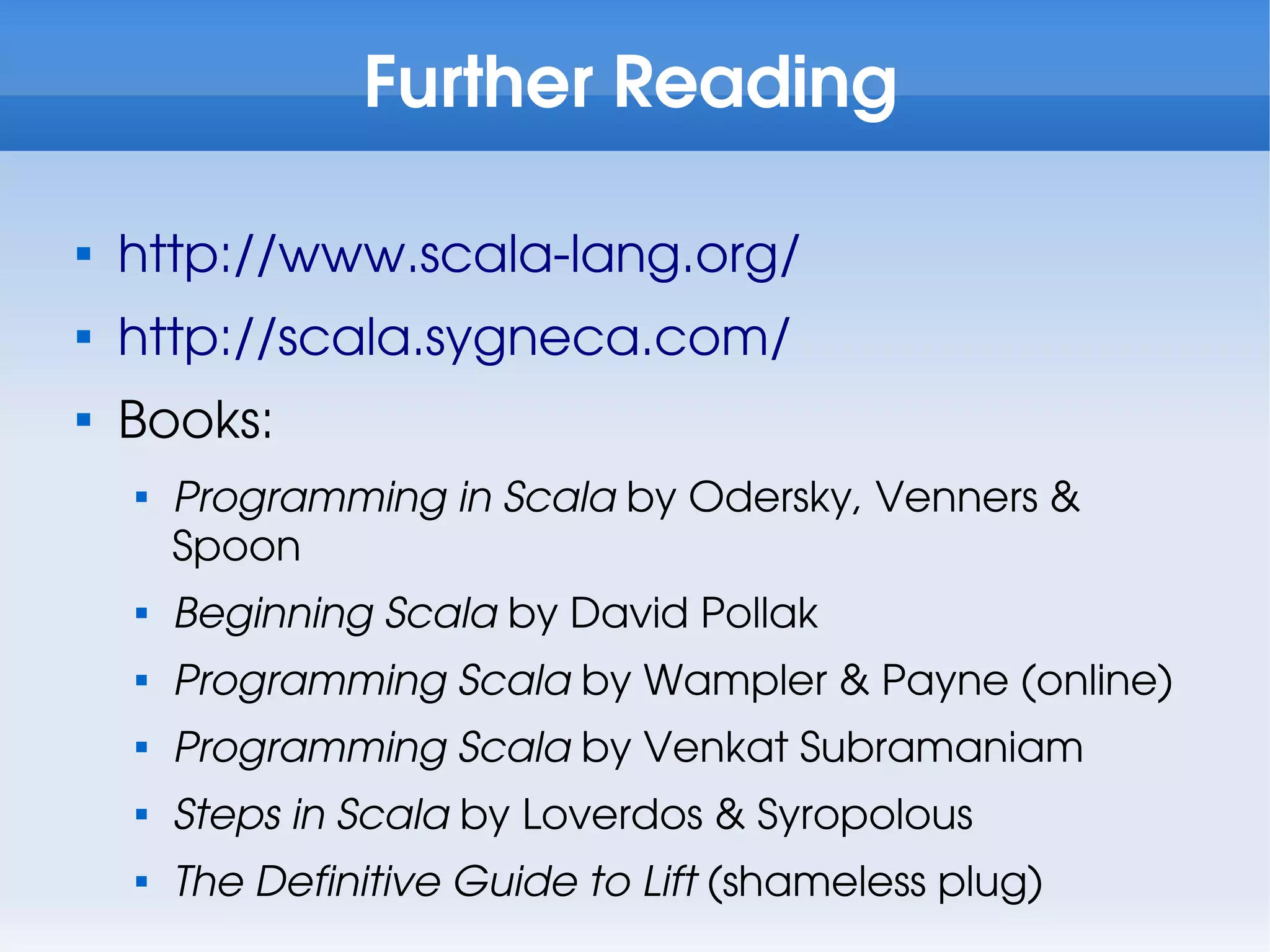Further Reading


    http://www.scala-lang.org/

    http://scala.sygneca.com/

    Books:
    
        Programming in Scala by Odersky, Venners &
        Spoon
    
        Beginning Scala by David Pollak
    
        Programming Scala by Wampler & Payne (online)
    
        Programming Scala by Venkat Subramaniam
    
        Steps in Scala by Loverdos & Syropolous
    
        The Definitive Guide to Lift (shameless plug)
 