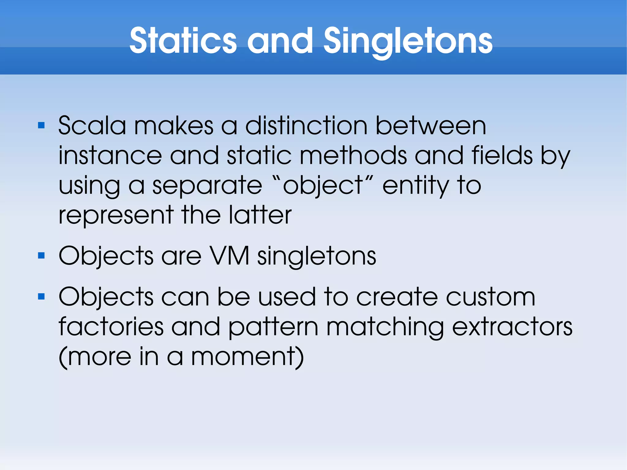 Statics and Singletons


    Scala makes a distinction between
    instance and static methods and fields by
    using a separate “object” entity to
    represent the latter

    Objects are VM singletons

    Objects can be used to create custom
    factories and pattern matching extractors
    (more in a moment)
 