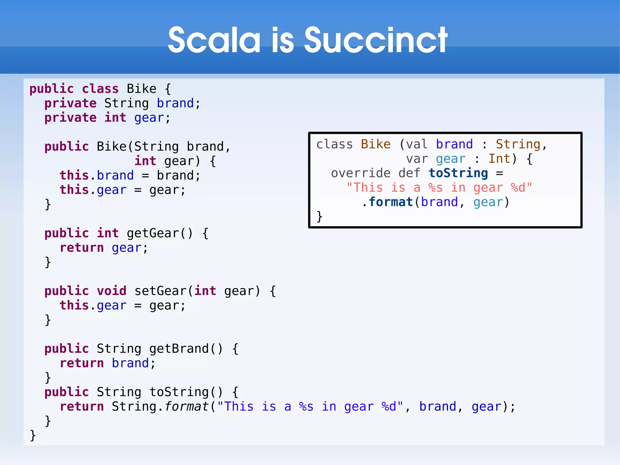 Scala is Succinct
public class Bike {
  private String brand;
  private int gear;

    public Bike(String brand,           class Bike (val brand : String,
                int gear) {                         var gear : Int) {
      this.brand = brand;                 override def toString =
      this.gear = gear;                     "This is a %s in gear %d"
    }                                         .format(brand, gear)
                                        }
    public int getGear() {
      return gear;
    }

    public void setGear(int gear) {
      this.gear = gear;
    }

    public String getBrand() {
      return brand;
    }
    public String toString() {
      return String.format("This is a %s in gear %d", brand, gear);
    }
}
 