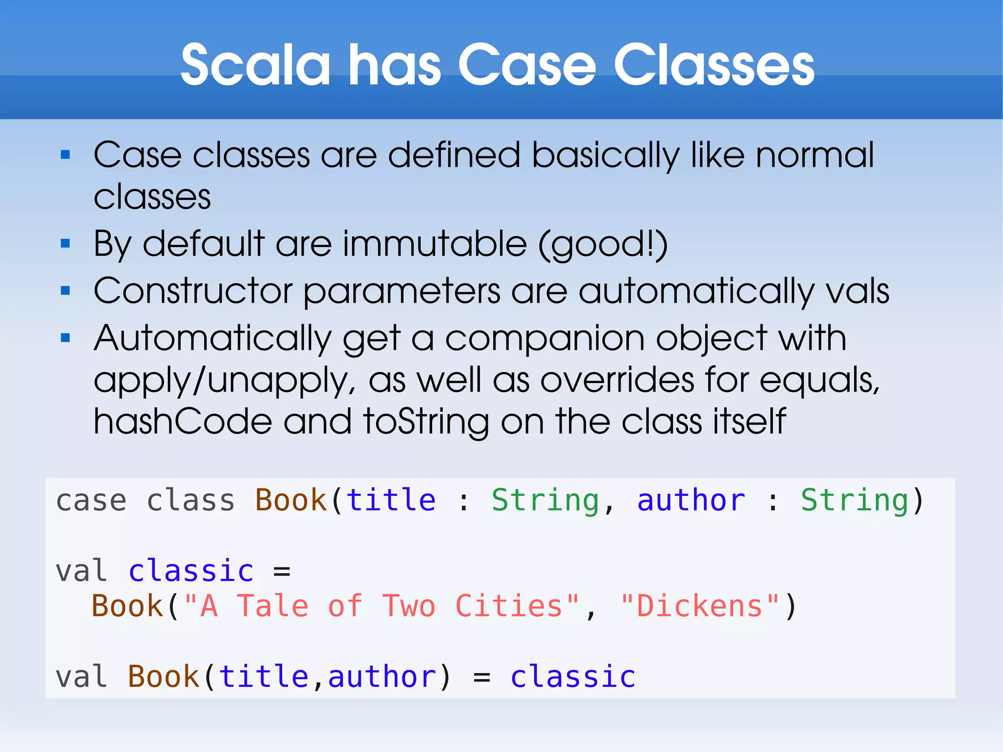 Scala has Case Classes

    Case classes are defined basically like normal
    classes

    By default are immutable (good!)

    Constructor parameters are automatically vals

    Automatically get a companion object with
    apply/unapply, as well as overrides for equals,
    hashCode and toString on the class itself

case class Book(title : String, author : String)

val classic =
  Book("A Tale of Two Cities", "Dickens")

val Book(title,author) = classic
 