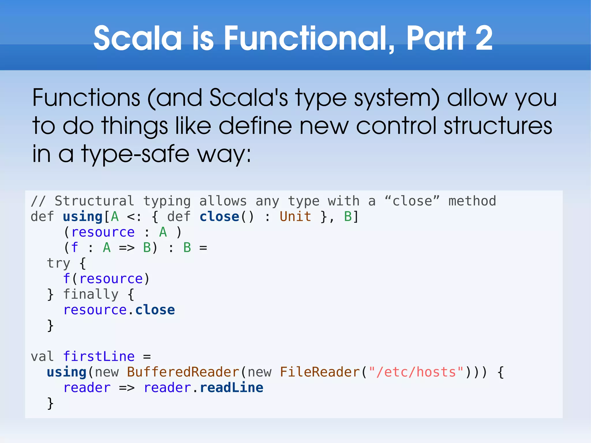 Scala is Functional, Part 2
Functions (and Scala's type system) allow you
to do things like define new control structures
in a type-safe way:
// Structural typing allows any type with a “close” method
def using[A <: { def close() : Unit }, B]
    (resource : A )
    (f : A => B) : B =
  try {
    f(resource)
  } finally {
    resource.close
  }

val firstLine =
  using(new BufferedReader(new FileReader("/etc/hosts"))) {
    reader => reader.readLine
  }
 