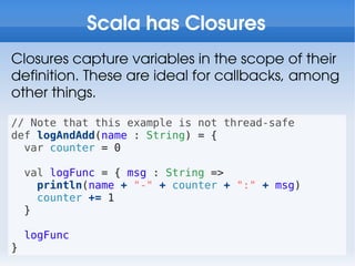 Scala has Closures
Closures capture variables in the scope of their
definition. These are ideal for callbacks, among
other things.

// Note that this example is not thread-safe
def logAndAdd(name : String) = {
  var counter = 0

    val logFunc = { msg : String =>
      println(name + "-" + counter + ":" + msg)
      counter += 1
    }

    logFunc
}
 