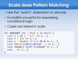 Scala does Pattern Matching

    Like the “switch” statement on steroids

    Incredibly powerful for expressing
    conditional logic

    Cases are tested in order
def matchIt (in : Any) = in match {
  case 1 | 14 | "test" => {...}
  case x : Int => {...}
  case x : Double if x > 42.0 => {...}
  case Vehicle(description, _) => {...}
  case <head>{ stuff }</head> => {...}
  case _ => {...}
}
 