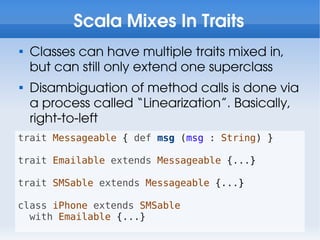 Scala Mixes In Traits

    Classes can have multiple traits mixed in,
    but can still only extend one superclass

    Disambiguation of method calls is done via
    a process called “Linearization”. Basically,
    right-to-left
trait Messageable { def msg (msg : String) }

trait Emailable extends Messageable {...}

trait SMSable extends Messageable {...}

class iPhone extends SMSable
  with Emailable {...}
 