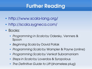 Further Reading


    http://www.scala-lang.org/

    http://scala.sygneca.com/

    Books:
    
        Programming in Scala by Odersky, Venners &
        Spoon
    
        Beginning Scala by David Pollak
    
        Programming Scala by Wampler & Payne (online)
    
        Programming Scala by Venkat Subramaniam
    
        Steps in Scala by Loverdos & Syropolous
    
        The Definitive Guide to Lift (shameless plug)
 