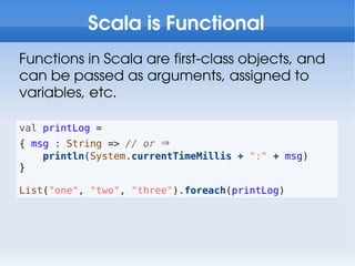 Scala is Functional
Functions in Scala are first-class objects, and
can be passed as arguments, assigned to
variables, etc.

val printLog =
{ msg : String => // or ⇒
    println(System.currentTimeMillis + ":" + msg)
}

List("one", "two", "three").foreach(printLog)
 