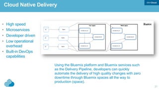 31
Using the Bluemix platform and Bluemix services such
as the Delivery Pipeline, developers can quickly
automate the delivery of high quality changes with zero
downtime through Bluemix spaces all the way to
production (space).
Cloud Native Delivery
•  High speed
•  Microservices
•  Developer driven
•  Low operational
overhead
•  Built-in DevOps
capabilities
 
