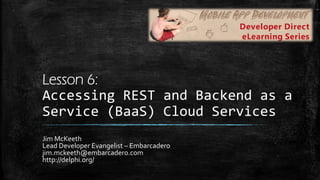 Lesson 6:
Accessing	
  REST	
  and	
  Backend	
  as	
  a	
  
Service	
  (BaaS)	
  Cloud	
  Services	
  
Jim	
  McKeeth	
  
Lead	
  Developer	
  Evangelist	
  –	
  Embarcadero	
  
jim.mckeeth@embarcadero.com	
  
http://delphi.org/	
  
 