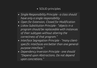 SOLID principles
Single Responsibility Principle - a class should
have only a single responsibility
Open for Extension, Closed for Modification
Liskov Substitution Principle - "objects in a
program should be replaceable with instances
of their subtypes without altering the
correctness of that program."
Interface Segregation Principle - “many client-
specific interfaces are better than one general-
purpose interface.”
Dependency Inversion Principle - one should
“Depend upon Abstractions. Do not depend
upon concretions.”
 